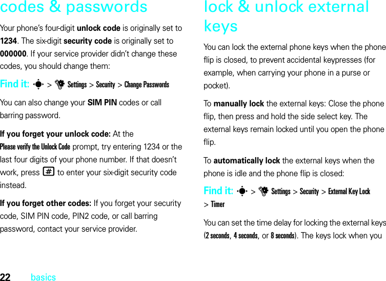 22basicscodes &amp; passwordsYour phone’s four-digit unlock code is originally set to 1234. The six-digit security code is originally set to 000000. If your service provider didn’t change these codes, you should change them:Find it: s &gt;uSettings &gt;Security &gt;Change PasswordsYou can also change your SIM PIN codes or call barring password.If you forget your unlock code:At the Please verify the Unlock Code prompt, try entering 1234 or the last four digits of your phone number. If that doesn’t work, press# to enter your six-digit security code instead.If you forget other codes: If you forget your security code, SIM PIN code, PIN2 code, or call barring password, contact your service provider.lock &amp; unlock external keysYou can lock the external phone keys when the phone flip is closed, to prevent accidental keypresses (for example, when carrying your phone in a purse or pocket).To manually lock the external keys: Close the phone flip, then press and hold the side select key. The external keys remain locked until you open the phone flip.To automatically lock the external keys when the phone is idle and the phone flip is closed:Find it: s&gt;uSettings &gt;Security &gt;External Key Lock &gt;TimerYou can set the time delay for locking the external keys (2seconds, 4 seconds, or 8 seconds). The keys lock when you 