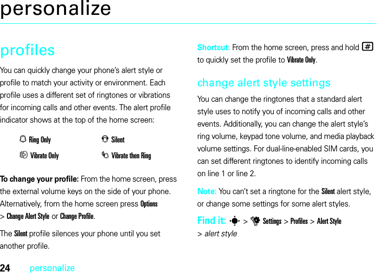 24personalizepersonalizeprofilesYou can quickly change your phone’s alert style or profile to match your activity or environment. Each profile uses a different set of ringtones or vibrations for incoming calls and other events. The alert profile indicator shows at the top of the home screen:To change your profile: From the home screen, press the external volume keys on the side of your phone. Alternatively, from the home screen press Options &gt;ChangeAlertStyle or Change Profile.The Silent profile silences your phone until you set another profile.Shortcut: From the home screen, press and hold # to quickly set the profile to Vibrate Only.change alert style settingsYou can change the ringtones that a standard alert style uses to notify you of incoming calls and other events. Additionally, you can change the alert style’s ring volume, keypad tone volume, and media playback volume settings. For dual-line-enabled SIM cards, you can set different ringtones to identify incoming calls on line 1 or line 2.Note: You can’t set a ringtone for the Silent alert style, or change some settings for some alert styles.Find it: s &gt;uSettings &gt;Profiles &gt;Alert Style &gt;alert styleNRing OnlyJSilentHVibrate OnlyIVibrate then Ring