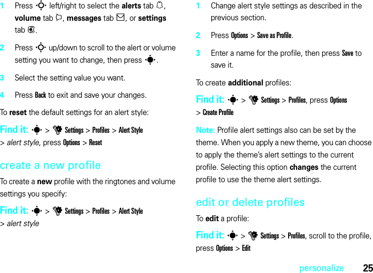 25personalize  1Press S left/right to select the alerts tab[, volume tabi, messages tab], or settings tab#.2Press S up/down to scroll to the alert or volume setting you want to change, then press s.3Select the setting value you want.4Press Back to exit and save your changes.To reset the default settings for an alert style:Find it: s &gt;uSettings &gt;Profiles &gt;Alert Style &gt;alert style, press Options &gt;Resetcreate a new profileTo create a new profile with the ringtones and volume settings you specify:Find it: s &gt;uSettings &gt;Profiles &gt;Alert Style &gt;alert style  1Change alert style settings as described in the previous section.2Press Options &gt;Save as Profile.3Enter a name for the profile, then press Save to save it.To c r ea te  additional profiles:Find it: s &gt;uSettings &gt;Profiles, press Options &gt;Create ProfileNote: Profile alert settings also can be set by the theme. When you apply a new theme, you can choose to apply the theme’s alert settings to the current profile. Selecting this option changes the current profile to use the theme alert settings.edit or delete profilesTo edit a profile:Find it: s &gt;uSettings &gt;Profiles, scroll to the profile, press Options &gt;Edit