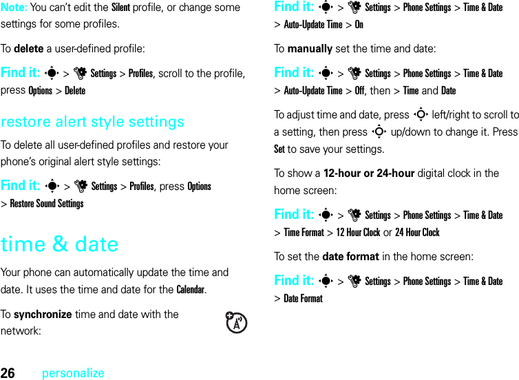 26personalizeNote: You can’t edit the Silent profile, or change some settings for some profiles.To delete a user-defined profile:Find it: s &gt;uSettings &gt;Profiles, scroll to the profile, press Options &gt;Deleterestore alert style settingsTo delete all user-defined profiles and restore your phone’s original alert style settings:Find it: s &gt;uSettings &gt;Profiles, press Options &gt;Restore Sound Settingstime &amp; dateYour phone can automatically update the time and date. It uses the time and date for the Calendar.To synchronize time and date with the network:Find it: s&gt;uSettings &gt;Phone Settings &gt;Time &amp; Date &gt;Auto-Update Time &gt;OnTo manually set the time and date:Find it: s&gt;uSettings &gt;Phone Settings &gt;Time &amp; Date &gt;Auto-Update Time &gt;Off, then &gt;TimeandDateTo adjust time and date, pressS left/right to scroll to a setting, then pressS up/down to change it. Press Set to save your settings.To show a 12-hour or 24-hour digital clock in the home screen:Find it: s&gt;uSettings &gt;Phone Settings &gt;Time &amp; Date &gt;Time Format &gt;12Hour Clock or 24 Hour ClockTo set the date format in the home screen:Find it: s&gt;uSettings &gt;Phone Settings &gt;Time &amp; Date &gt;Date Format