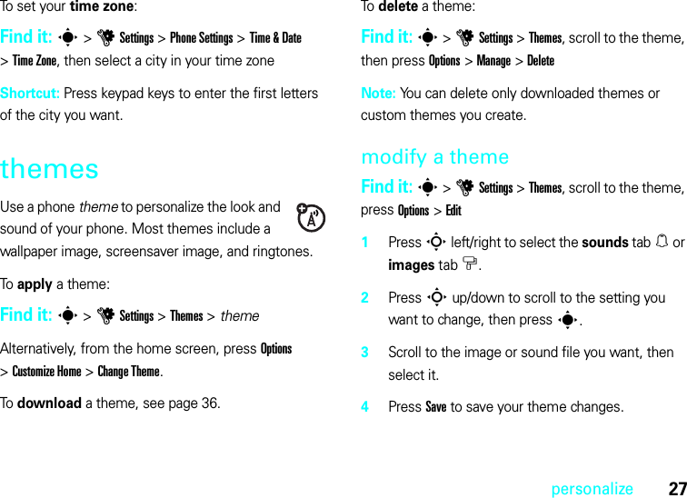 27personalizeTo set your time zone:Find it: s&gt;uSettings &gt;Phone Settings &gt;Time &amp; Date &gt;Time Zone, then select a city in your time zoneShortcut: Press keypad keys to enter the first letters of the city you want.themesUse a phone theme to personalize the look and sound of your phone. Most themes include a wallpaper image, screensaver image, and ringtones.To apply a theme:Find it: s &gt;uSettings &gt;Themes &gt; themeAlternatively, from the home screen, press Options &gt;Customize Home &gt;Change Theme.To download a theme, see page 36.To delete a theme:Find it: s &gt;uSettings &gt;Themes, scroll to the theme, then press Options &gt;Manage &gt;DeleteNote: You can delete only downloaded themes or custom themes you create.modify a themeFind it: s &gt;uSettings &gt;Themes, scroll to the theme, press Options &gt;Edit  1Press S left/right to select the sounds tab[ or images tab$.2Press S up/down to scroll to the setting you want to change, then press s.3Scroll to the image or sound file you want, then select it.4Press Save to save your theme changes.