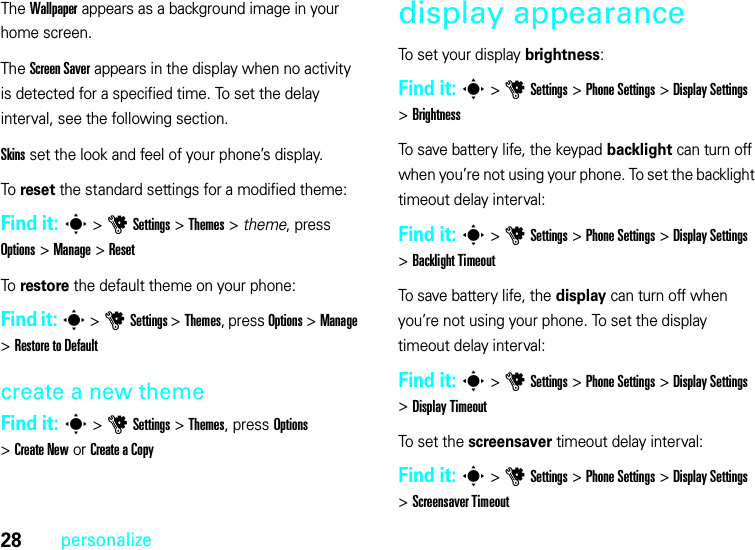 28personalizeThe Wallpaper appears as a background image in your home screen.The Screen Saver appears in the display when no activity is detected for a specified time. To set the delay interval, see the following section.Skins set the look and feel of your phone’s display.To reset the standard settings for a modified theme:Find it: s &gt;uSettings &gt;Themes &gt; theme, press Options &gt;Manage &gt;ResetTo restore the default theme on your phone:Find it: s &gt;uSettings &gt;Themes, press Options &gt;Manage &gt;RestoretoDefaultcreate a new themeFind it: s &gt;uSettings &gt;Themes, press Options &gt;Create New or Create a Copydisplay appearanceTo set your display brightness:Find it: s &gt;uSettings &gt;Phone Settings &gt;Display Settings &gt;BrightnessTo save battery life, the keypad backlight can turn off when you’re not using your phone. To set the backlight timeout delay interval:Find it: s &gt;uSettings &gt;Phone Settings &gt;Display Settings &gt;Backlight TimeoutTo save battery life, the display can turn off when you’re not using your phone. To set the display timeout delay interval:Find it: s &gt;uSettings &gt;Phone Settings &gt;Display Settings &gt;Display TimeoutTo set the screensaver timeout delay interval:Find it: s &gt;uSettings &gt;Phone Settings &gt;Display Settings &gt;Screensaver Timeout