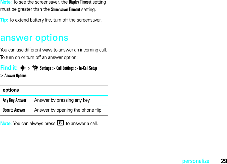 29personalizeNote: To see the screensaver, the Display Timeout setting must be greater than the Screensaver Timeout setting.Tip: To extend battery life, turn off the screensaver.answer optionsYou can use different ways to answer an incoming call. To turn on or turn off an answer option:Find it: s &gt;uSettings &gt;Call Settings &gt;In-Call Setup &gt;Answer OptionsNote: You can always pressN to answer a call.optionsAny Key AnswerAnswer by pressing any key.Open to AnswerAnswer by opening the phone flip.