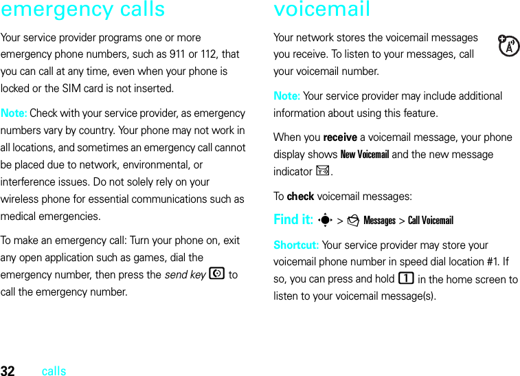 32callsemergency callsYour service provider programs one or more emergency phone numbers, such as 911 or 112, that you can call at any time, even when your phone is locked or the SIM card is not inserted.Note: Check with your service provider, as emergency numbers vary by country. Your phone may not work in all locations, and sometimes an emergency call cannot be placed due to network, environmental, or interference issues. Do not solely rely on your wireless phone for essential communications such as medical emergencies.To make an emergency call: Turn your phone on, exit any open application such as games, dial the emergency number, then press the send keyN to call the emergency number.voicemailYour network stores the voicemail messages you receive. To listen to your messages, call your voicemail number.Note: Your service provider may include additional information about using this feature.When you receive a voicemail message, your phone display shows New Voicemail and the new message indicator U.To check voicemail messages:Find it: s &gt;gMessages &gt;Call VoicemailShortcut: Your service provider may store your voicemail phone number in speed dial location #1. If so, you can press and hold 1 in the home screen to listen to your voicemail message(s).