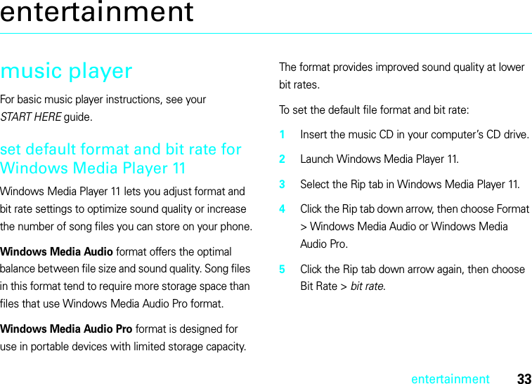 33entertainmententertainmentmusic playerFor basic music player instructions, see your START HERE guide.set default format and bit rate for Windows Media Player 11Windows Media Player 11 lets you adjust format and bit rate settings to optimize sound quality or increase the number of song files you can store on your phone.Windows Media Audio format offers the optimal balance between file size and sound quality. Song files in this format tend to require more storage space than files that use Windows Media Audio Pro format.Windows Media Audio Pro format is designed for use in portable devices with limited storage capacity. The format provides improved sound quality at lower bit rates.To set the default file format and bit rate:  1Insert the music CD in your computer’s CD drive.2Launch Windows Media Player 11.3Select the Rip tab in Windows Media Player 11.4Click the Rip tab down arrow, then choose Format &gt; Windows Media Audio or Windows Media Audio Pro.5Click the Rip tab down arrow again, then choose Bit Rate &gt; bit rate.