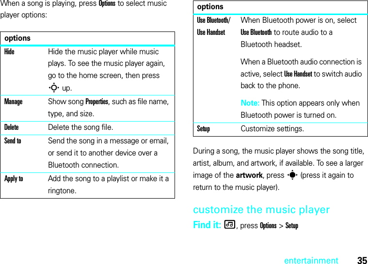 35entertainmentWhen a song is playing, press Options to select music player options:During a song, the music player shows the song title, artist, album, and artwork, if available. To see a larger image of the artwork, press s (press it again to return to the music player).customize the music playerFind it: [, press Options &gt;SetupoptionsHideHide the music player while music plays. To see the music player again, go to the home screen, then press Sup.ManageShow song Properties, such as file name, type, and size.DeleteDelete the song file.Send toSend the song in a message or email, or send it to another device over a Bluetooth connection.Apply toAdd the song to a playlist or make it a ringtone.Use Bluetooth/ Use HandsetWhen Bluetooth power is on, select Use Bluetooth to route audio to a Bluetooth headset.When a Bluetooth audio connection is active, select Use Handset to switch audio back to the phone.Note: This option appears only when Bluetooth power is turned on.SetupCustomize settings.options