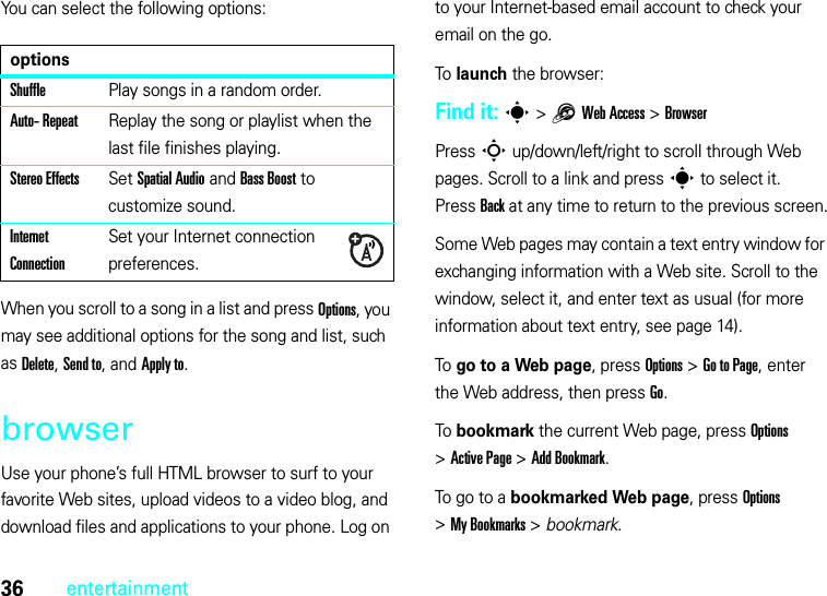 36entertainmentYou can select the following options:When you scroll to a song in a list and press Options, you may see additional options for the song and list, such as Delete, Send to, and Apply to.browserUse your phone’s full HTML browser to surf to your favorite Web sites, upload videos to a video blog, and download files and applications to your phone. Log on to your Internet-based email account to check your email on the go.To launch the browser:Find it: s &gt;1Web Access &gt;BrowserPress S up/down/left/right to scroll through Web pages. Scroll to a link and press s to select it. PressBack at any time to return to the previous screen.Some Web pages may contain a text entry window for exchanging information with a Web site. Scroll to the window, select it, and enter text as usual (for more information about text entry, see page 14).To go to a Web page, press Options &gt;Go to Page, enter the Web address, then press Go.To bookmark the current Web page, press Options &gt;Active Page &gt;Add Bookmark.To go to a bookmarked Web page, press Options &gt;My Bookmarks &gt; bookmark.optionsShufflePlay songs in a random order.Auto- RepeatReplay the song or playlist when the last file finishes playing.Stereo EffectsSet Spatial Audio and Bass Boost to customize sound.Internet ConnectionSet your Internet connection preferences.