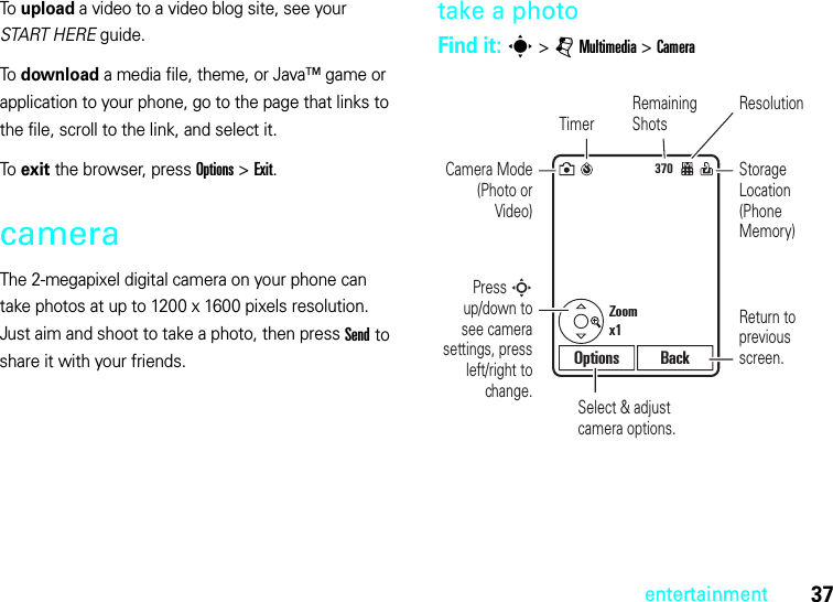 37entertainmentTo upload a video to a video blog site, see your START HERE guide.To download a media file, theme, or Java™ game or application to your phone, go to the page that links to the file, scroll to the link, and select it.To exit the browser, press Options &gt;Exit.cameraThe 2-megapixel digital camera on your phone can take photos at up to 1200 x 1600 pixels resolution. Just aim and shoot to take a photo, then press Send to share it with your friends.take a photoFind it: s &gt;jMultimedia &gt;Camera370Select &amp; adjust camera options.Press S up/down to see camera settings, press left/right to change.Return to previous screen.Zoomx1Options BackCamera Mode (Photo or Video)TimerResolutionRemaining ShotsStorage Location (Phone Memory)