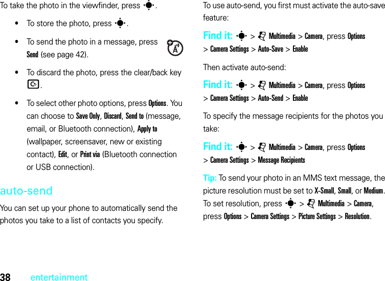 38entertainmentTo take the photo in the viewfinder, press s.•To store the photo, press s.•To send the photo in a message, press Send (see page 42).•To discard the photo, press the clear/back key D.•To select other photo options, press Options. You can choose to Save Only, Discard, Send to (message, email, or Bluetooth connection), Apply to (wallpaper, screensaver, new or existing contact), Edit, or Print via (Bluetooth connection or USB connection).auto-sendYou can set up your phone to automatically send the photos you take to a list of contacts you specify.To use auto-send, you first must activate the auto-save feature:Find it: s &gt;jMultimedia &gt;Camera, press Options &gt;Camera Settings &gt;Auto-Save &gt;EnableThen activate auto-send:Find it: s &gt;jMultimedia &gt;Camera, press Options &gt;Camera Settings &gt;Auto-Send &gt;EnableTo specify the message recipients for the photos you take:Find it: s &gt;jMultimedia &gt;Camera, press Options &gt;Camera Settings &gt;Message RecipientsTip: To send your photo in an MMS text message, the picture resolution must be set to X-Small, Small, or Medium. To set resolution, presss &gt;jMultimedia &gt;Camera, press Options &gt;Camera Settings &gt;Picture Settings &gt;Resolution.