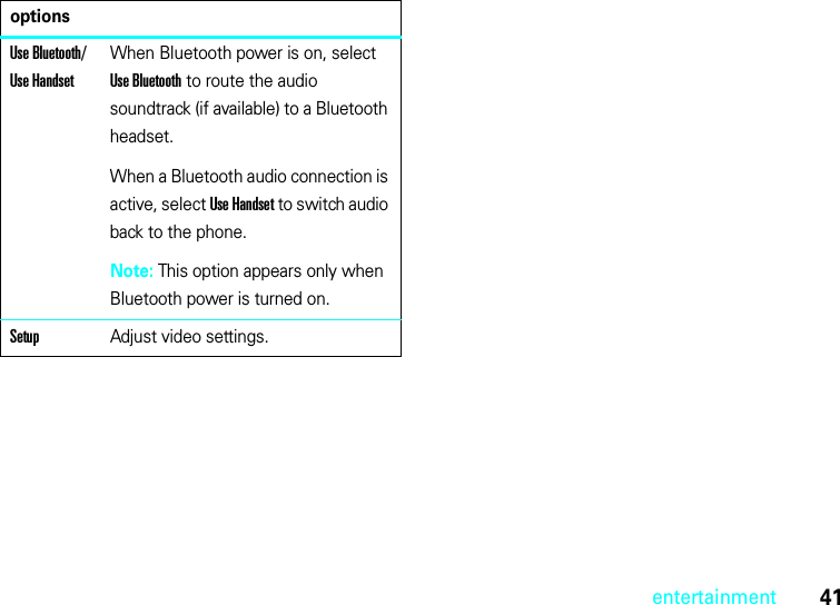 41entertainmentUse Bluetooth/ Use HandsetWhen Bluetooth power is on, select Use Bluetooth to route the audio soundtrack (if available) to a Bluetooth headset.When a Bluetooth audio connection is active, select Use Handset to switch audio back to the phone.Note: This option appears only when Bluetooth power is turned on.SetupAdjust video settings.options