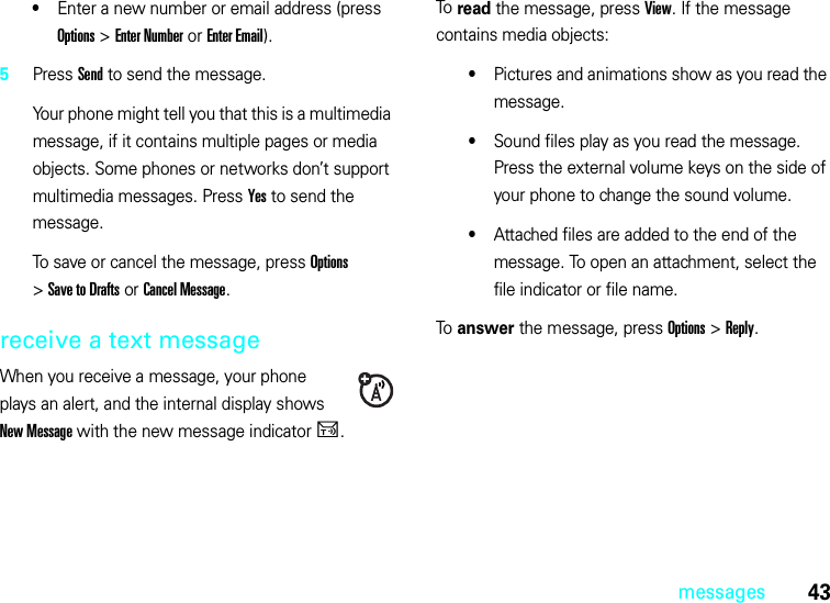 43messages•Enter a new number or email address (press Options &gt;Enter Number or Enter Email).5Press Send to send the message.Your phone might tell you that this is a multimedia message, if it contains multiple pages or media objects. Some phones or networks don’t support multimedia messages. Press Yes to send the message.To save or cancel the message, press Options &gt;Save to Drafts or Cancel Message.receive a text messageWhen you receive a message, your phone plays an alert, and the internal display shows New Message with the new message indicatorU.To read the message, press View. If the message contains media objects:•Pictures and animations show as you read the message.•Sound files play as you read the message. Press the external volume keys on the side of your phone to change the sound volume.•Attached files are added to the end of the message. To open an attachment, select the file indicator or file name.To answer the message, press Options &gt;Reply.