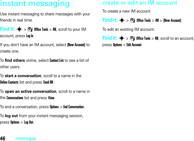 46messagesinstant messagingUse instant messaging to share messages with your friends in real time.Find it: s &gt;mOffice Tools &gt;IM, scroll to your IM account, press LogInIf you don’t have an IM account, select [New Account] to create one.To find others online, select Contact List to see a list of other users.To start a conversation, scroll to a name in the Online Contacts list and press Send IM.To open an active conversation, scroll to a name in the Conversations list and press View.To end a conversation, press Options &gt;End Conversation.To log out from your instant messaging session, press Options &gt;LogOut.create or edit an IM accountTo create a new IM account:Find it: s &gt;mOffice Tools &gt;IM &gt;[New Account]To edit an existing IM account:Find it: s &gt;mOffice Tools &gt;IM, scroll to an account, press Options&gt;Edit Account