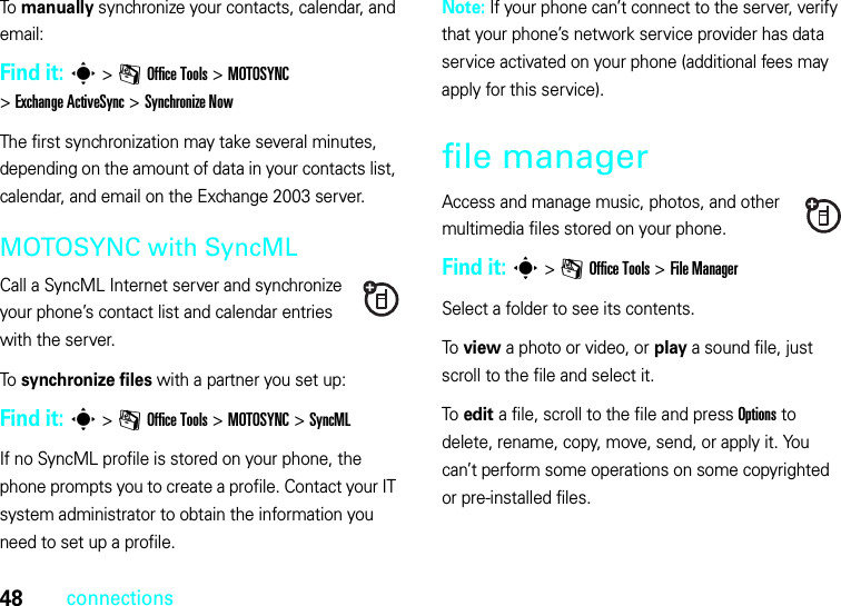 48connectionsTo manually synchronize your contacts, calendar, and email:Find it: s&gt;mOffice Tools &gt;MOTOSYNC &gt;Exchange ActiveSync &gt;Synchronize NowThe first synchronization may take several minutes, depending on the amount of data in your contacts list, calendar, and email on the Exchange 2003 server.MOTOSYNC with SyncMLCall a SyncML Internet server and synchronize your phone’s contact list and calendar entries with the server.To synchronize files with a partner you set up:Find it: s&gt;mOffice Tools &gt;MOTOSYNC &gt;SyncMLIf no SyncML profile is stored on your phone, the phone prompts you to create a profile. Contact your IT system administrator to obtain the information you need to set up a profile.Note: If your phone can’t connect to the server, verify that your phone’s network service provider has data service activated on your phone (additional fees may apply for this service).file managerAccess and manage music, photos, and other multimedia files stored on your phone.Find it: s &gt;mOffice Tools &gt;File ManagerSelect a folder to see its contents.To view a photo or video, or play a sound file, just scroll to the file and select it.To edit a file, scroll to the file and press Options to delete, rename, copy, move, send, or apply it. You can’t perform some operations on some copyrighted or pre-installed files.