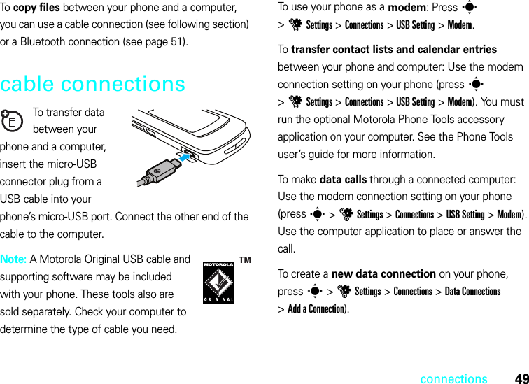 49connectionsTo copy files between your phone and a computer, you can use a cable connection (see following section) or a Bluetooth connection (see page 51).cable connectionsTo transfer data between your phone and a computer, insert the micro-USB connector plug from a USB cable into your phone’s micro-USB port. Connect the other end of the cable to the computer.Note: A Motorola Original USB cable and supporting software may be included with your phone. These tools also are sold separately. Check your computer to determine the type of cable you need.To use your phone as a modem: Press s &gt;uSettings &gt;Connections &gt;USB Setting &gt;Modem.To transfer contact lists and calendar entries between your phone and computer: Use the modem connection setting on your phone (press s &gt;uSettings &gt;Connections &gt;USB Setting &gt;Modem). You must run the optional Motorola Phone Tools accessory application on your computer. See the Phone Tools user’s guide for more information.To m a k e  data calls through a connected computer: Use the modem connection setting on your phone (press s &gt;uSettings &gt;Connections &gt;USB Setting &gt;Modem). Use the computer application to place or answer the call.To create a new data connection on your phone, press s &gt;uSettings &gt;Connections &gt;Data Connections &gt;Add a Connection).