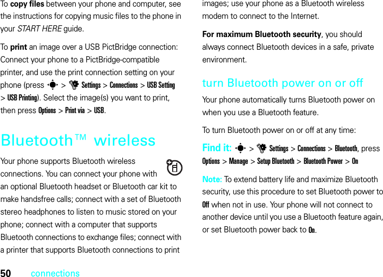 50connectionsTo copy files between your phone and computer, see the instructions for copying music files to the phone in your START HERE guide.To print an image over a USB PictBridge connection: Connect your phone to a PictBridge-compatible printer, and use the print connection setting on your phone (press s &gt;uSettings &gt;Connections &gt;USB Setting &gt;USB Printing). Select the image(s) you want to print, then press Options &gt;Print via &gt;USB.Bluetooth™ wirelessYour phone supports Bluetooth wireless connections. You can connect your phone with an optional Bluetooth headset or Bluetooth car kit to make handsfree calls; connect with a set of Bluetooth stereo headphones to listen to music stored on your phone; connect with a computer that supports Bluetooth connections to exchange files; connect with a printer that supports Bluetooth connections to print images; use your phone as a Bluetooth wireless modem to connect to the Internet.For maximum Bluetooth security, you should always connect Bluetooth devices in a safe, private environment.turn Bluetooth power on or offYour phone automatically turns Bluetooth power on when you use a Bluetooth feature.To turn Bluetooth power on or off at any time:Find it: s &gt;uSettings &gt;Connections &gt;Bluetooth, press Options &gt;Manage &gt;Setup Bluetooth &gt;Bluetooth Power &gt;OnNote: To extend battery life and maximize Bluetooth security, use this procedure to set Bluetooth power to Off when not in use. Your phone will not connect to another device until you use a Bluetooth feature again, or set Bluetooth power back to On.