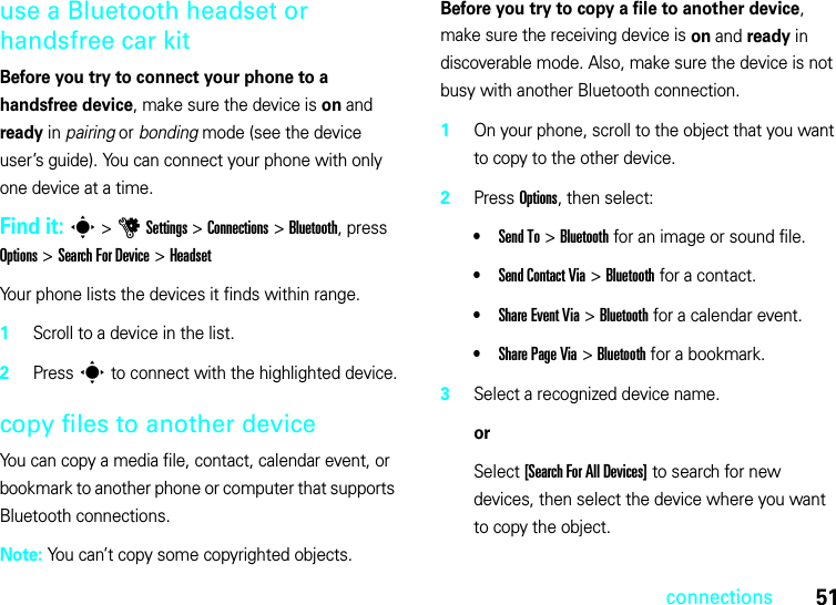 51connectionsuse a Bluetooth headset or handsfree car kitBefore you try to connect your phone to a handsfree device, make sure the device is on and ready in pairing or bonding mode (see the device user’s guide). You can connect your phone with only one device at a time.Find it: s &gt;uSettings &gt;Connections &gt;Bluetooth, press Options &gt;Search For Device &gt;HeadsetYour phone lists the devices it finds within range.  1Scroll to a device in the list.2Press s to connect with the highlighted device.copy files to another deviceYou can copy a media file, contact, calendar event, or bookmark to another phone or computer that supports Bluetooth connections.Note: You can’t copy some copyrighted objects.Before you try to copy a file to another device, make sure the receiving device is on and ready in discoverable mode. Also, make sure the device is not busy with another Bluetooth connection.  1On your phone, scroll to the object that you want to copy to the other device.2Press Options, then select:•Send To &gt;Bluetooth for an image or sound file.•Send Contact Via &gt;Bluetooth for a contact.•Share Event Via &gt;Bluetooth for a calendar event.•Share PageVia &gt;Bluetooth for a bookmark.3Select a recognized device name.orSelect [Search For All Devices] to search for new devices, then select the device where you want to copy the object.