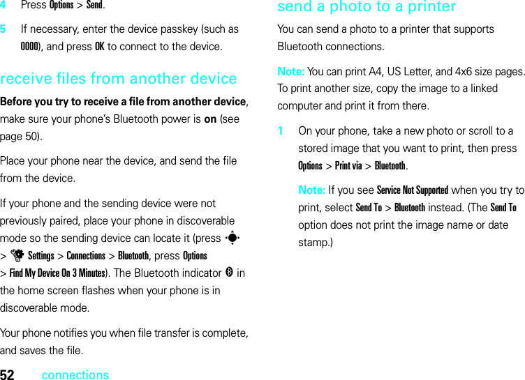 52connections4Press Options &gt;Send.5If necessary, enter the device passkey (such as 0000), and press OK to connect to the device.receive files from another deviceBefore you try to receive a file from another device, make sure your phone’s Bluetooth power is on (see page 50).Place your phone near the device, and send the file from the device.If your phone and the sending device were not previously paired, place your phone in discoverable mode so the sending device can locate it (press s &gt;uSettings &gt;Connections &gt;Bluetooth, press Options &gt;Find My Device On 3 Minutes). The Bluetooth indicator &amp; in the home screen flashes when your phone is in discoverable mode.Your phone notifies you when file transfer is complete, and saves the file.send a photo to a printerYou can send a photo to a printer that supports Bluetooth connections.Note: You can print A4, US Letter, and 4x6 size pages. To print another size, copy the image to a linked computer and print it from there.  1On your phone, take a new photo or scroll to a stored image that you want to print, then press Options &gt;Print via &gt;Bluetooth.Note: If you see Service Not Supported when you try to print, select Send To &gt;Bluetooth instead. (The Send To option does not print the image name or date stamp.)