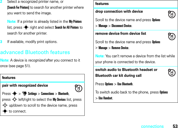 53connections2Select a recognized printer name, or [Search For Printers] to search for another printer where you want to send the image.Note: If a printer is already listed in the My Printers list, press s right and select Search for All Printers to search for another printer.3If available, modify print options.advanced Bluetooth featuresNote: A device is recognized after you connect to it once (see page 51).featurespair with recognized devicePress s &gt;uSettings &gt;Connections &gt;Bluetooth, press S left/right to select the My Devices list, press S up/down to scroll to the device name, press s to connect.drop connection with deviceScroll to the device name and press Options &gt;Manage &gt;Disconnect Device.remove device from device listScroll to the device name and press Options &gt;Manage &gt;Remove Device.Note: You can’t remove a device from the list while your phone is connected to the device.switch audio to Bluetooth headset or Bluetooth car kit during callPress Options &gt;Use Bluetooth.To switch audio back to the phone, press Options &gt;Use Handset.features