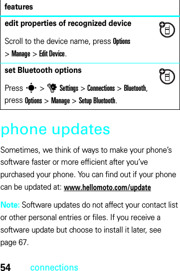 54connectionsphone updatesSometimes, we think of ways to make your phone’s software faster or more efficient after you’ve purchased your phone. You can find out if your phone can be updated at: www.hellomoto.com/updateNote: Software updates do not affect your contact list or other personal entries or files. If you receive a software update but choose to install it later, see page 67.edit properties of recognized deviceScroll to the device name, press Options &gt;Manage &gt;Edit Device.set Bluetooth optionsPress s &gt;uSettings &gt;Connections &gt;Bluetooth, press Options &gt;Manage &gt;Setup Bluetooth.features