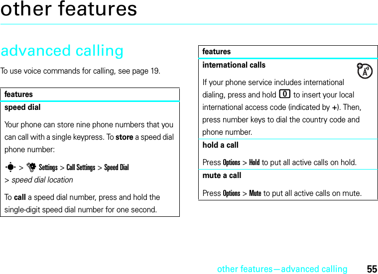 other features—advanced calling55other featuresadvanced callingTo use voice commands for calling, see page 19.featuresspeed dialYour phone can store nine phone numbers that you can call with a single keypress. To store a speed dial phone number:s &gt;uSettings &gt;Call Settings &gt;Speed Dial &gt;speed dial locationTo  call a speed dial number, press and hold the single-digit speed dial number for one second.international callsIf your phone service includes international dialing, press and hold 0 to insert your local international access code (indicated by +). Then, press number keys to dial the country code and phone number.hold a callPress Options&gt;Hold to put all active calls on hold.mute a callPress Options&gt;Mute to put all active calls on mute.features