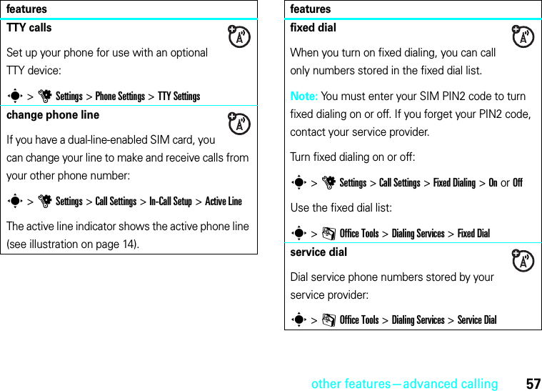 other features—advanced calling57TTY callsSet up your phone for use with an optional TTY device:s &gt;uSettings &gt;Phone Settings &gt;TTY Settingschange phone lineIf you have a dual-line-enabled SIM card, you can change your line to make and receive calls from your other phone number:s &gt;uSettings &gt;Call Settings &gt;In-Call Setup &gt;Active LineThe active line indicator shows the active phone line (see illustration on page 14).featuresfixed dialWhen you turn on fixed dialing, you can call only numbers stored in the fixed dial list.Note: You must enter your SIM PIN2 code to turn fixed dialing on or off. If you forget your PIN2 code, contact your service provider.Turn fixed dialing on or off:s &gt;uSettings &gt;Call Settings &gt;Fixed Dialing &gt;On or OffUse the fixed dial list:s &gt;mOffice Tools &gt;DialingServices &gt;Fixed Dialservice dialDial service phone numbers stored by your service provider:s &gt;mOffice Tools &gt;DialingServices &gt;Service Dialfeatures