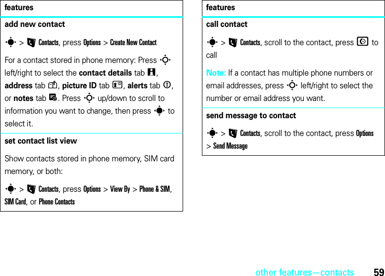 other features—contacts59add new contacts &gt;LContacts, press Options &gt;Create New ContactFor a contact stored in phone memory: Press S left/right to select the contact details tabw, address tabu, picture ID tabz, alerts tab&lt;, or notes tabx. Press S up/down to scroll to information you want to change, then press s to select it.set contact list viewShow contacts stored in phone memory, SIM card memory, or both:s &gt;LContacts, press Options &gt;View By &gt;Phone &amp; SIM, SIM Card, or Phone Contactsfeaturescall contacts &gt;LContacts, scroll to the contact, pressN to callNote: If a contact has multiple phone numbers or email addresses, press S left/right to select the number or email address you want.send message to contacts &gt;LContacts, scroll to the contact, press Options &gt;Send Messagefeatures