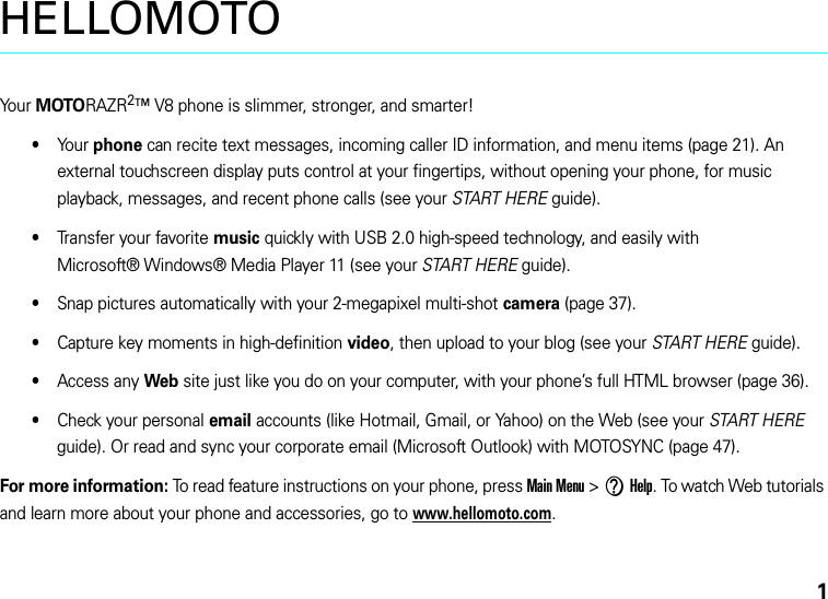 1HELLOMOTOYo u r  MOTORAZR2™ V8 phone is slimmer, stronger, and smarter!•Yo u r  phone can recite text messages, incoming caller ID information, and menu items (page 21). An external touchscreen display puts control at your fingertips, without opening your phone, for music playback, messages, and recent phone calls (see your START HERE guide).•Transfer your favorite music quickly with USB 2.0 high-speed technology, and easily with Microsoft® Windows® Media Player 11 (see your START HERE guide).•Snap pictures automatically with your 2-megapixel multi-shot camera (page 37).•Capture key moments in high-definition video, then upload to your blog (see your START HERE guide).•Access any Web site just like you do on your computer, with your phone’s full HTML browser (page 36).•Check your personal email accounts (like Hotmail, Gmail, or Yahoo) on the Web (see your START HERE guide). Or read and sync your corporate email (Microsoft Outlook) with MOTOSYNC (page 47).For more information: To read feature instructions on your phone, press Main Menu &gt;VHelp. To watch Web tutorials and learn more about your phone and accessories, go to www.hellomoto.com.