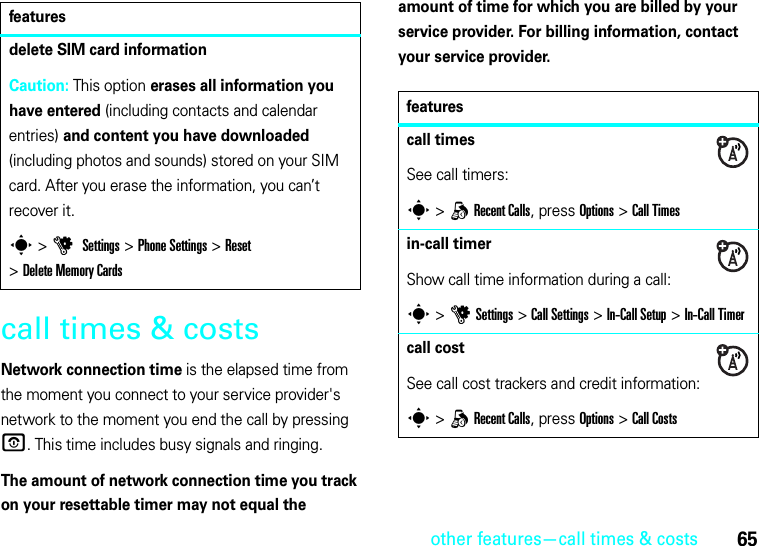 other features—call times &amp; costs65call times &amp; costsNetwork connection time is the elapsed time from the moment you connect to your service provider&apos;s network to the moment you end the call by pressing O. This time includes busy signals and ringing.The amount of network connection time you track on your resettable timer may not equal the amount of time for which you are billed by your service provider. For billing information, contact your service provider.delete SIM card informationCaution: This option erases all information you have entered (including contacts and calendar entries) and content you have downloaded (including photos and sounds) stored on your SIM card. After you erase the information, you can’t recover it.s &gt;u Settings &gt;Phone Settings &gt;Reset &gt;Delete Memory Cardsfeaturesfeaturescall timesSee call timers:s &gt;qRecent Calls, press Options&gt;Call Timesin-call timerShow call time information during a call:s &gt;uSettings &gt;Call Settings &gt;In-Call Setup &gt;In-Call Timercall costSee call cost trackers and credit information:s &gt;qRecent Calls, press Options&gt;Call Costs