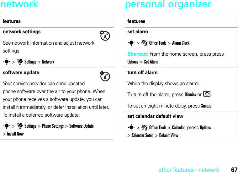 other features—network67network personal organizerfeaturesnetwork settingsSee network information and adjust network settings:s &gt;uSettings &gt;Networksoftware updateYour service provider can send updated phone software over the air to your phone. When your phone receives a software update, you can install it immediately, or defer installation until later. To install a deferred software update:s &gt;uSettings &gt;Phone Settings &gt;Software Update &gt;Install Nowfeaturesset alarms &gt;mOffice Tools &gt;Alarm ClockShortcut: From the home screen, press press Options &gt;Set Alarm.turn off alarmWhen the display shows an alarm: To turn off the alarm, press Dismiss or O.To set an eight-minute delay, press Snooze.set calendar default views &gt;mOffice Tools &gt;Calendar, press Options &gt;Calendar Setup &gt;Default View