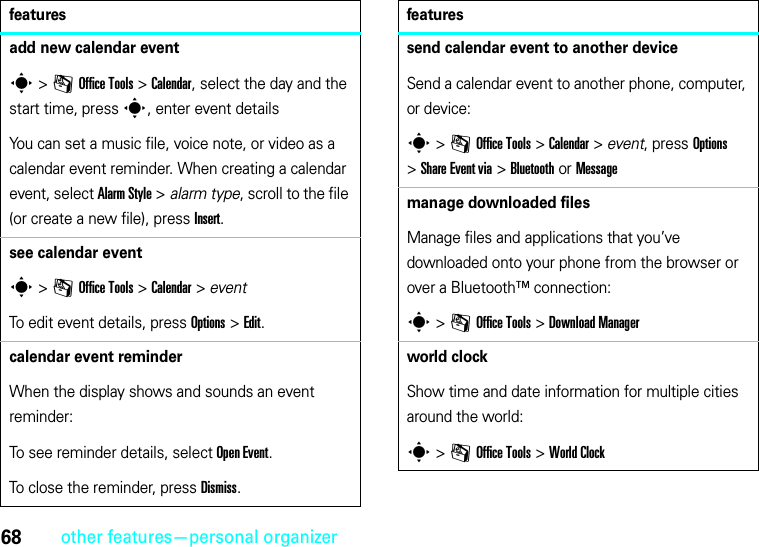 68other features—personal organizeradd new calendar events &gt;mOffice Tools &gt;Calendar, select the day and the start time, presss, enter event detailsYou can set a music file, voice note, or video as a calendar event reminder. When creating a calendar event, select Alarm Style &gt; alarm type, scroll to the file (or create a new file), press Insert.see calendar events &gt;mOffice Tools &gt;Calendar &gt; eventTo edit event details, press Options&gt;Edit.calendar event reminderWhen the display shows and sounds an event reminder:To see reminder details, select Open Event.To close the reminder, press Dismiss.featuressend calendar event to another deviceSend a calendar event to another phone, computer, or device:s &gt;mOffice Tools &gt;Calendar &gt; event, press Options &gt;Share Event via &gt;Bluetooth or Messagemanage downloaded filesManage files and applications that you’ve downloaded onto your phone from the browser or over a Bluetooth™ connection:s &gt;mOffice Tools &gt;Download Managerworld clockShow time and date information for multiple cities around the world:s &gt;mOffice Tools &gt;World Clockfeatures