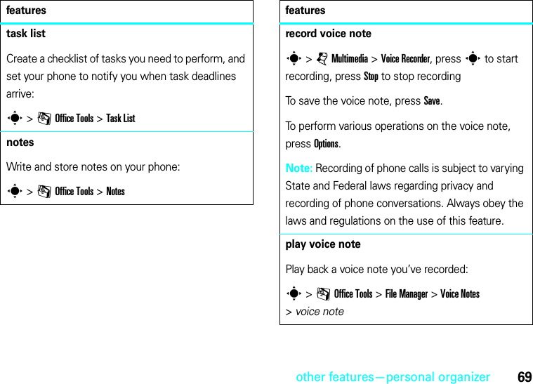 other features—personal organizer69task listCreate a checklist of tasks you need to perform, and set your phone to notify you when task deadlines arrive:s &gt;mOffice Tools &gt;Task ListnotesWrite and store notes on your phone:s &gt;mOffice Tools &gt;Notesfeaturesrecord voice notes &gt;jMultimedia &gt;Voice Recorder, press s to start recording, press Stop to stop recordingTo save the voice note, press Save.To perform various operations on the voice note, press Options.Note: Recording of phone calls is subject to varying State and Federal laws regarding privacy and recording of phone conversations. Always obey the laws and regulations on the use of this feature.play voice notePlay back a voice note you’ve recorded:s &gt;mOffice Tools &gt;File Manager &gt;Voice Notes &gt;voice notefeatures