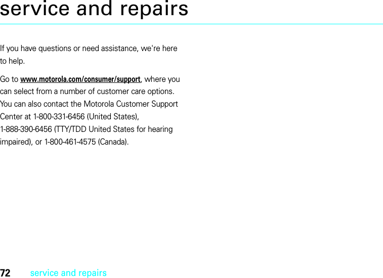 72service and repairsservice and repairsIf you have questions or need assistance, we&apos;re here to help.Go to www.motorola.com/consumer/support, where you can select from a number of customer care options. You can also contact the Motorola Customer Support Center at 1-800-331-6456 (United States), 1-888-390-6456 (TTY/TDD United States for hearing impaired), or 1-800-461-4575 (Canada).