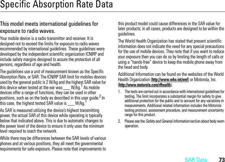 SAR Data73Specific Absorption Rate DataSAR DataThis model meets international guidelines for exposure to radio waves.Your mobile device is a radio transmitter and receiver. It is designed not to exceed the limits for exposure to radio waves recommended by international guidelines. These guidelines were developed by the independent scientific organization ICNIRP and include safety margins designed to assure the protection of all persons, regardless of age and health.The guidelines use a unit of measurement known as the Specific Absorption Rate, or SAR. The ICNIRP SAR limit for mobiles devices used by the general public is 2 W/kg and the highest SAR value for this device when tested at the ear was ___ W/kg.1 As mobile devices offer a range of functions, they can be used in other positions, such as on the body as described in this user guide.2 In this case, the highest tested SAR value is ___ W/kg.1As SAR is measured utilizing the device’s highest transmitting power, the actual SAR of this device while operating is typically below that indicated above. This is due to automatic changes to the power level of the device to ensure it only uses the minimum level required to reach the network.While there may be differences between the SAR levels of various phones and at various positions, they all meet the governmental requirements for safe exposure. Please note that improvements to this product model could cause differences in the SAR value for later products; in all cases, products are designed to be within the guidelines.The World Health Organization has stated that present scientific information does not indicate the need for any special precautions for the use of mobile devices. They note that if you want to reduce your exposure then you can do so by limiting the length of calls or using a “hands-free” device to keep the mobile phone away from the head and body.Additional Information can be found on the websites of the World Health Organization (http://www.who.int/emf) or Motorola, Inc. (http://www.motorola.com/rfhealth).1. The tests are carried out in accordance with international guidelines for testing. The limit incorporates a substantial margin for safety to give additional protection for the public and to account for any variations in measurements. Additional related information includes the Motorola testing protocol, assessment procedure, and measurement uncertainty range for this product.2. Please see the Safety and General Information section about body worn operation.