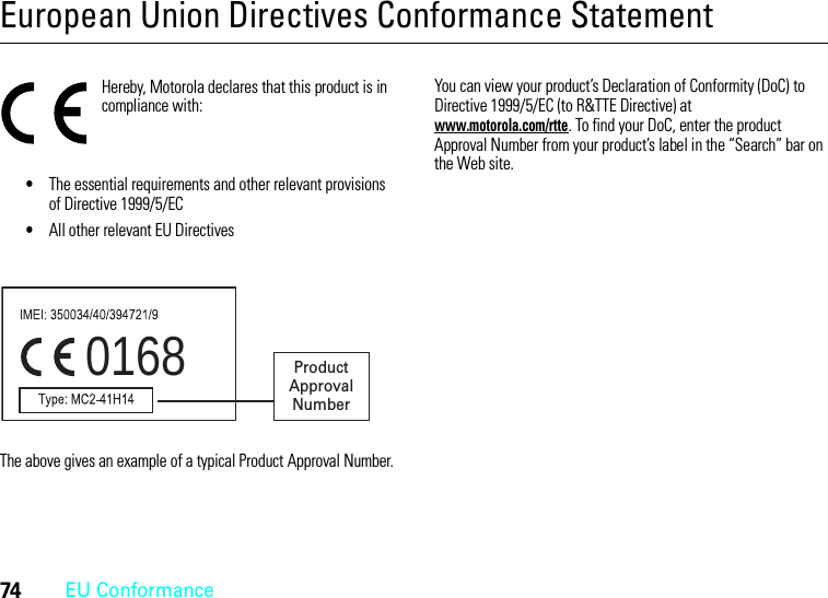 74EU ConformanceEuropean Union Directives Conformance StatementEU ConformanceHereby, Motorola declares that this product is in compliance with:•The essential requirements and other relevant provisions of Directive 1999/5/EC•All other relevant EU DirectivesThe above gives an example of a typical Product Approval Number.You can view your product’s Declaration of Conformity (DoC) to Directive 1999/5/EC (to R&amp;TTE Directive) at www.motorola.com/rtte. To find your DoC, enter the product Approval Number from your product’s label in the “Search” bar on the Web site.0168 Product Approval Number