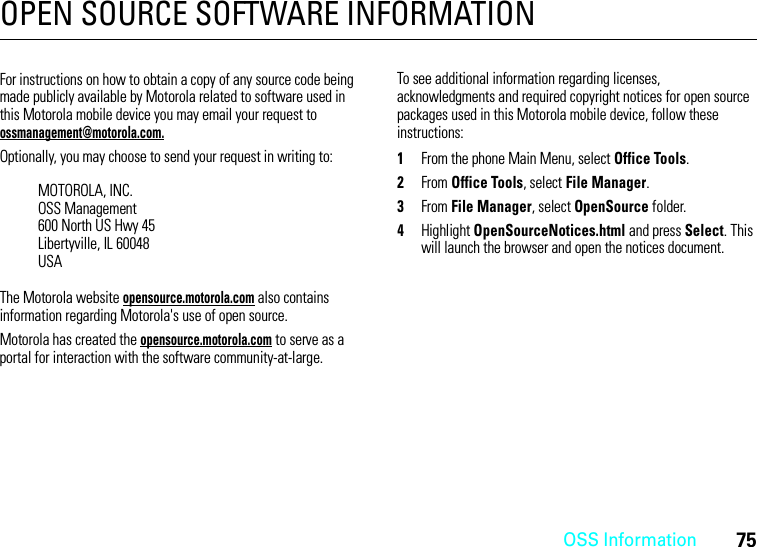 OSS Information75OPEN SOURCE SOFTWARE INFORMATIONOSS InformationFor instructions on how to obtain a copy of any source code being made publicly available by Motorola related to software used in this Motorola mobile device you may email your request to ossmanagement@motorola.com.Optionally, you may choose to send your request in writing to:The Motorola website opensource.motorola.com also contains information regarding Motorola&apos;s use of open source.Motorola has created the opensource.motorola.com to serve as a portal for interaction with the software community-at-large.To see additional information regarding licenses, acknowledgments and required copyright notices for open source packages used in this Motorola mobile device, follow these instructions: 1From the phone Main Menu, select Office Tools.2From Office Tools, select File Manager.3From File Manager, select OpenSource folder.4Highlight OpenSourceNotices.html and press Select. This will launch the browser and open the notices document.MOTOROLA, INC.OSS Management600 North US Hwy 45Libertyville, IL 60048USA