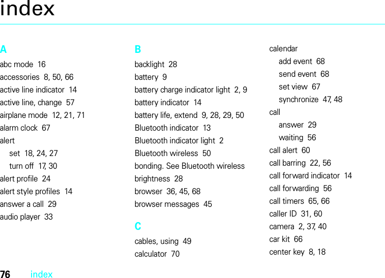 76indexindexAabc mode  16accessories  8, 50, 66active line indicator  14active line, change  57airplane mode  12, 21, 71alarm clock  67alertset  18, 24, 27turn off  17, 30alert profile  24alert style profiles  14answer a call  29audio player  33Bbacklight  28battery  9battery charge indicator light  2, 9battery indicator  14battery life, extend  9, 28, 29, 50Bluetooth indicator  13Bluetooth indicator light  2Bluetooth wireless  50bonding. See Bluetooth wirelessbrightness  28browser  36, 45, 68browser messages  45Ccables, using  49calculator  70calendaradd event  68send event  68set view  67synchronize  47, 48callanswer  29waiting  56call alert  60call barring  22, 56call forward indicator  14call forwarding  56call timers  65, 66caller ID  31, 60camera  2, 37, 40car kit  66center key  8, 18