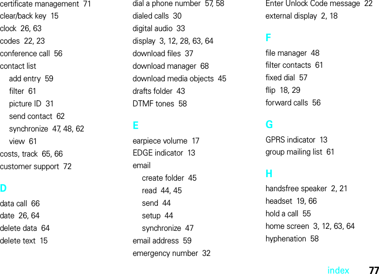 index77certificate management  71clear/back key  15clock  26, 63codes  22, 23conference call  56contact listadd entry  59filter  61picture ID  31send contact  62synchronize  47, 48, 62view  61costs, track  65, 66customer support  72Ddata call  66date  26, 64delete data  64delete text  15dial a phone number  57, 58dialed calls  30digital audio  33display  3, 12, 28, 63, 64download files  37download manager  68download media objects  45drafts folder  43DTMF tones  58Eearpiece volume  17EDGE indicator  13emailcreate folder  45read  44, 45send  44setup  44synchronize  47email address  59emergency number  32Enter Unlock Code message  22external display  2, 18Ffile manager  48filter contacts  61fixed dial  57flip  18, 29forward calls  56GGPRS indicator  13group mailing list  61Hhandsfree speaker  2, 21headset  19, 66hold a call  55home screen  3, 12, 63, 64hyphenation  58