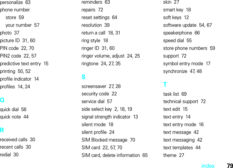 index79personalize  63phone numberstore  59your number  57photo  37picture ID  31, 60PIN code  22, 70PIN2 code  22, 57predictive text entry  15printing  50, 52profile indicator  14profiles  14, 24Qquick dial  58quick note  44Rreceived calls  30recent calls  30redial  30reminders  63repairs  72reset settings  64resolution  39return a call  18, 31ring style  18ringer ID  31, 60ringer volume, adjust  24, 25ringtone  24, 27, 35Sscreensaver  27, 28security code  22service dial  57side select key  2, 18, 19signal strength indicator  13silent mode  18silent profile  24SIM Blocked message  70SIM card  22, 57, 70SIM card, delete information  65skin  27smart key  18soft keys  12software update  54, 67speakerphone  66speed dial  55store phone numbers  59support  72symbol entry mode  17synchronize  47, 48Ttask list  69technical support  72text edit  15text entry  14text entry mode  16text message  42text messaging  42text templates  44theme  27