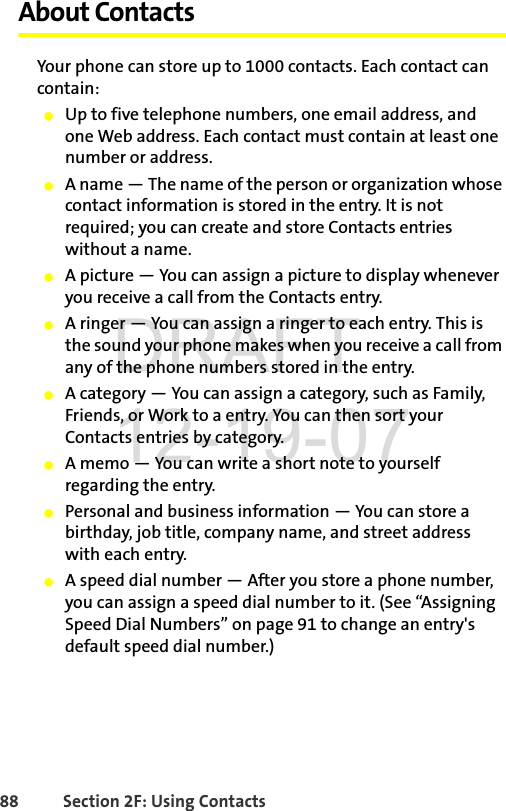 88 Section 2F: Using ContactsAbout ContactsYour phone can store up to 1000 contacts. Each contact can contain:ⅷUp to five telephone numbers, one email address, and one Web address. Each contact must contain at least one number or address.ⅷA name — The name of the person or organization whose contact information is stored in the entry. It is not required; you can create and store Contacts entries without a name. ⅷA picture — You can assign a picture to display whenever you receive a call from the Contacts entry.ⅷA ringer — You can assign a ringer to each entry. This is the sound your phone makes when you receive a call from any of the phone numbers stored in the entry.ⅷA category — You can assign a category, such as Family, Friends, or Work to a entry. You can then sort your Contacts entries by category.ⅷA memo — You can write a short note to yourself regarding the entry.ⅷPersonal and business information — You can store a birthday, job title, company name, and street address with each entry.ⅷA speed dial number — After you store a phone number, you can assign a speed dial number to it. (See “Assigning Speed Dial Numbers” on page 91 to change an entry&apos;s default speed dial number.)DRAFT 12-19-07