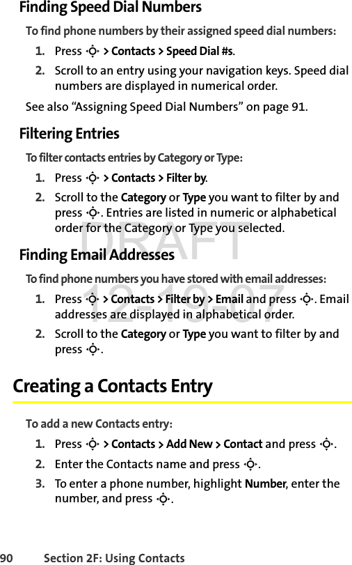 90 Section 2F: Using ContactsFinding Speed Dial NumbersTo find phone numbers by their assigned speed dial numbers:1. Press S &gt; Contacts &gt; Speed Dial #s. 2. Scroll to an entry using your navigation keys. Speed dial numbers are displayed in numerical order. See also “Assigning Speed Dial Numbers” on page 91.Filtering EntriesTo filter contacts entries by Category or Type:1. Press S &gt; Contacts &gt; Filter by.2. Scroll to the Category or Type you want to filter by and press S. Entries are listed in numeric or alphabetical order for the Category or Type you selected.Finding Email AddressesTo find phone numbers you have stored with email addresses:1. Press S &gt; Contacts &gt; Filter by &gt; Email and press S. Email addresses are displayed in alphabetical order.2. Scroll to the Category or Type you want to filter by and press S.Creating a Contacts EntryTo add a new Contacts entry:1. Press S &gt; Contacts &gt; Add New &gt; Contact and press S. 2. Enter the Contacts name and press S. 3. To enter a phone number, highlight Number, enter the number, and press S. DRAFT 12-19-07