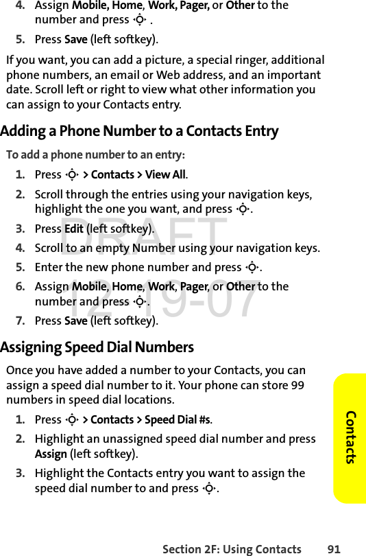 Section 2F: Using Contacts 91Contacts4. Assign Mobile, Home, Work, Pager, or Other to the number and press S .5. Press Save (left softkey). If you want, you can add a picture, a special ringer, additional phone numbers, an email or Web address, and an important date. Scroll left or right to view what other information you can assign to your Contacts entry. Adding a Phone Number to a Contacts EntryTo add a phone number to an entry:1. Press S &gt; Contacts &gt; View All.2. Scroll through the entries using your navigation keys, highlight the one you want, and press S.3. Press Edit (left softkey).4. Scroll to an empty Number using your navigation keys.5. Enter the new phone number and press S.6. Assign Mobile, Home, Work, Pager, or Other to the number and press S.7. Press Save (left softkey). Assigning Speed Dial NumbersOnce you have added a number to your Contacts, you can assign a speed dial number to it. Your phone can store 99 numbers in speed dial locations.1. Press S &gt; Contacts &gt; Speed Dial #s. 2. Highlight an unassigned speed dial number and press Assign (left softkey).3. Highlight the Contacts entry you want to assign the speed dial number to and press S. DRAFT 12-19-07