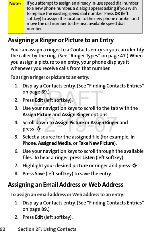 92 Section 2F: Using ContactsAssigning a Ringer or Picture to an EntryYou can assign a ringer to a Contacts entry so you can identify the caller by the ring. (See “Ringer Types” on page 47.) When you assign a picture to an entry, your phone displays it whenever you receive calls from that number.To assign a ringer or picture to an entry:1. Display a Contacts entry. (See “Finding Contacts Entries” on page 89.)2. Press Edit (left softkey). 3. Use your navigation keys to scroll to the tab with the Assign Picture and Assign Ringer options.4. Scroll down to Assign Picture or Assign Ringer and press S.5. Select a source for the assigned file (for example, In Phone, Assigned Media, or Take New Picture).6. Use your navigation keys to scroll through the available files. To hear a ringer, press Listen (left softkey).7. Highlight your desired picture or ringer and press S.8. Press Save (left softkey) to save the entry.Assigning an Email Address or Web AddressTo assign an email address or Web address to an entry:1. Display a Contacts entry. (See “Finding Contacts Entries” on page 89.)2. Press Edit (left softkey).Note: If you attempt to assign an already in-use speed dial number to a new phone number, a dialog appears asking if you wish to replace the existing speed dial number. Press OK (left softkey) to assign the location to the new phone number and move the old number to the next available speed dial number.DRAFT 12-19-07