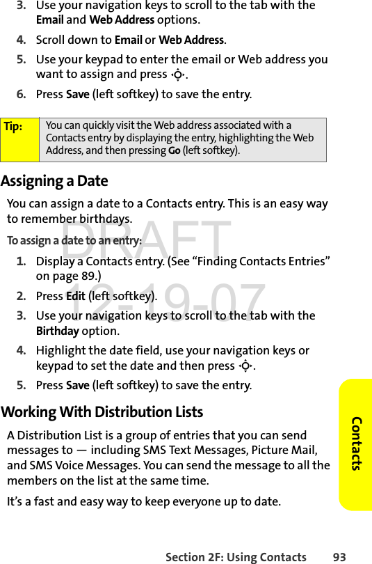 Section 2F: Using Contacts 93Contacts3. Use your navigation keys to scroll to the tab with the Email and Web Address options.4. Scroll down to Email or Web Address.5. Use your keypad to enter the email or Web address you want to assign and press S.6. Press Save (left softkey) to save the entry.Assigning a DateYou can assign a date to a Contacts entry. This is an easy way to remember birthdays.To assign a date to an entry:1. Display a Contacts entry. (See “Finding Contacts Entries” on page 89.)2. Press Edit (left softkey).3. Use your navigation keys to scroll to the tab with the Birthday option.4. Highlight the date field, use your navigation keys or keypad to set the date and then press S.5. Press Save (left softkey) to save the entry.Working With Distribution ListsA Distribution List is a group of entries that you can send messages to — including SMS Text Messages, Picture Mail, and SMS Voice Messages. You can send the message to all the members on the list at the same time. It’s a fast and easy way to keep everyone up to date. Tip: You can quickly visit the Web address associated with a Contacts entry by displaying the entry, highlighting the Web Address, and then pressing Go (left softkey).DRAFT 12-19-07