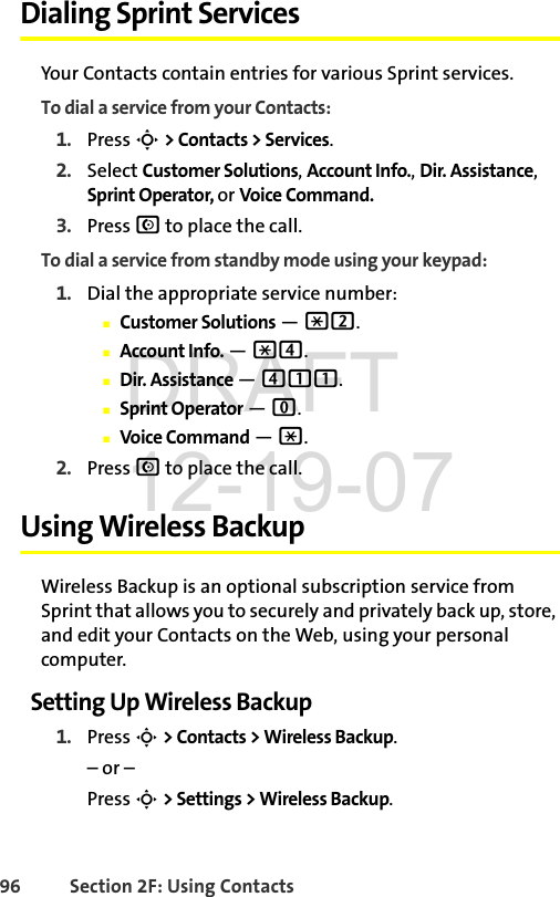 96 Section 2F: Using ContactsDialing Sprint ServicesYour Contacts contain entries for various Sprint services.To dial a service from your Contacts:1. Press S &gt; Contacts &gt; Services.2. Select Customer Solutions, Account Info., Dir. Assistance, Sprint Operator, or Voice Command.3. Press N to place the call.To dial a service from standby mode using your keypad:1. Dial the appropriate service number:ⅢCustomer Solutions — *2.ⅢAccount Info. — *4.ⅢDir. Assistance — 411.ⅢSprint Operator — 0.ⅢVoice Command — *.2. Press N to place the call.Using Wireless BackupWireless Backup is an optional subscription service from Sprint that allows you to securely and privately back up, store, and edit your Contacts on the Web, using your personal computer. Setting Up Wireless Backup1. Press S &gt; Contacts &gt; Wireless Backup.– or –Press S &gt; Settings &gt; Wireless Backup.DRAFT 12-19-07