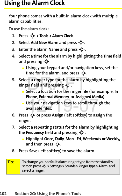 102 Section 2G: Using the Phone’s ToolsUsing the Alarm ClockYour phone comes with a built-in alarm clock with multiple alarm capabilities. To use the alarm clock:1. Press S &gt; Tools &gt; Alarm Clock.2. Select Add New Alarm and press S.3. Enter the alarm Name and press S. 4. Select a time for the alarm by highlighting the Time field and pressing S.ⅢUsing your keypad and/or navigation keys, set the time for the alarm, and press S.5. Select a ringer type for the alarm by highlighting the Ringer field and pressing S.ⅢSelect a location for the ringer file (for example, In Phone, External Memory, or Assigned Media).ⅢUse your navigation keys to scroll through the available files. 6. Press S or press Assign (left softkey) to assign the ringer.7. Select a repeating status for the alarm by highlighting the Frequency field and pressing S.ⅢHighlight Once, Daily, Mon - Fri, Weekends or Weekly, and then press S.8. Press Save (left softkey) to save the alarm. Tip: To change your default alarm ringer type from the standby screen press S &gt; Settings &gt; Sounds &gt; Ringer Type &gt; Alarm  and select a ringer.DRAFT 12-19-07