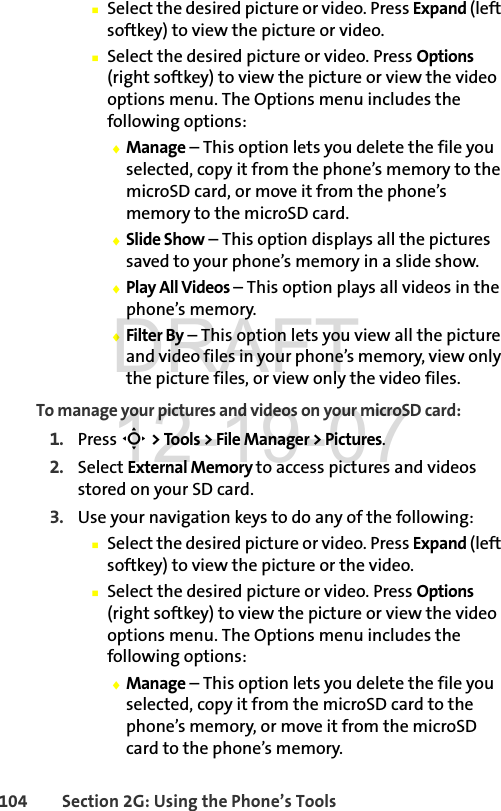 104 Section 2G: Using the Phone’s ToolsⅢSelect the desired picture or video. Press Expand (left softkey) to view the picture or video.ⅢSelect the desired picture or video. Press Options (right softkey) to view the picture or view the video options menu. The Options menu includes the following options:ࡗManage – This option lets you delete the file you selected, copy it from the phone’s memory to the microSD card, or move it from the phone’s memory to the microSD card.ࡗSlide Show – This option displays all the pictures saved to your phone’s memory in a slide show.ࡗPlay All Videos – This option plays all videos in the phone’s memory.ࡗFilter By – This option lets you view all the picture and video files in your phone’s memory, view only the picture files, or view only the video files.To manage your pictures and videos on your microSD card:1. Press S &gt; Tools &gt; File Manager &gt; Pictures.2. Select External Memory to access pictures and videos stored on your SD card.3. Use your navigation keys to do any of the following:ⅢSelect the desired picture or video. Press Expand (left softkey) to view the picture or the video.ⅢSelect the desired picture or video. Press Options (right softkey) to view the picture or view the video options menu. The Options menu includes the following options:ࡗManage – This option lets you delete the file you selected, copy it from the microSD card to the phone’s memory, or move it from the microSD card to the phone’s memory.DRAFT 12-19-07