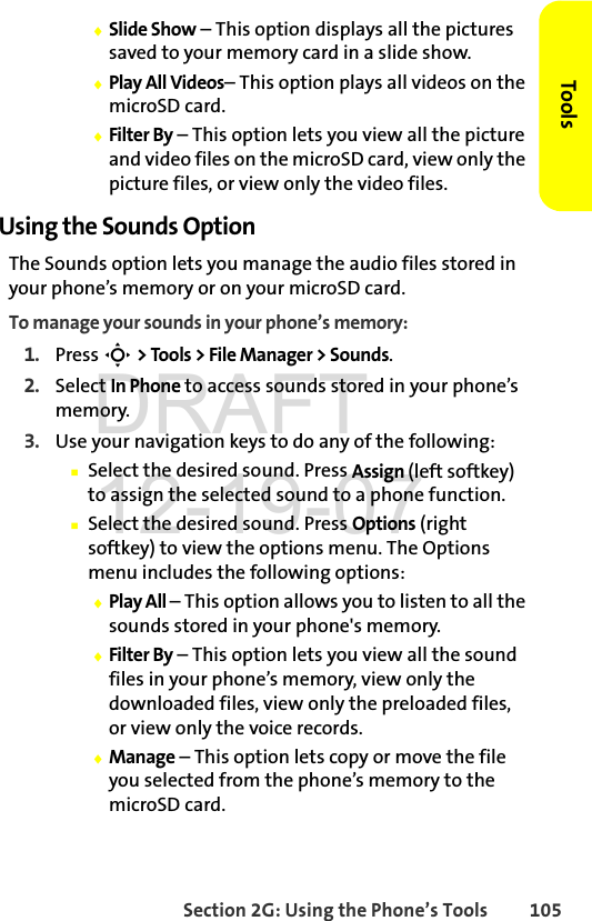 Section 2G: Using the Phone’s Tools 105ToolsࡗSlide Show – This option displays all the pictures saved to your memory card in a slide show.ࡗPlay All Videos– This option plays all videos on the microSD card.ࡗFilter By – This option lets you view all the picture and video files on the microSD card, view only the picture files, or view only the video files.Using the Sounds OptionThe Sounds option lets you manage the audio files stored in your phone’s memory or on your microSD card.To manage your sounds in your phone’s memory:1. Press S &gt; Tools &gt; File Manager &gt; Sounds.2. Select In Phone to access sounds stored in your phone’s memory.3. Use your navigation keys to do any of the following:ⅢSelect the desired sound. Press Assign (left softkey) to assign the selected sound to a phone function.ⅢSelect the desired sound. Press Options (right softkey) to view the options menu. The Options menu includes the following options:ࡗPlay All – This option allows you to listen to all the sounds stored in your phone&apos;s memory.ࡗFilter By – This option lets you view all the sound files in your phone’s memory, view only the downloaded files, view only the preloaded files, or view only the voice records.ࡗManage – This option lets copy or move the file you selected from the phone’s memory to the microSD card.DRAFT 12-19-07