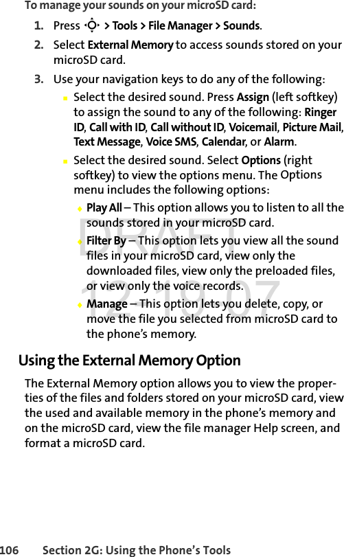 106 Section 2G: Using the Phone’s ToolsTo manage your sounds on your microSD card:1. Press S &gt; Tools &gt; File Manager &gt; Sounds.2. Select External Memory to access sounds stored on your microSD card.3. Use your navigation keys to do any of the following:ⅢSelect the desired sound. Press Assign (left softkey) to assign the sound to any of the following: Ringer ID, Call with ID, Call without ID, Voicemail, Picture Mail, Text Message, Voice SMS, Calendar, or Alarm.ⅢSelect the desired sound. Select Options (right softkey) to view the options menu. The Options menu includes the following options:ࡗPlay All – This option allows you to listen to all the sounds stored in your microSD card.ࡗFilter By – This option lets you view all the sound files in your microSD card, view only the downloaded files, view only the preloaded files, or view only the voice records.ࡗManage – This option lets you delete, copy, or move the file you selected from microSD card to the phone’s memory.Using the External Memory OptionThe External Memory option allows you to view the proper-ties of the files and folders stored on your microSD card, view the used and available memory in the phone’s memory and on the microSD card, view the file manager Help screen, and format a microSD card.DRAFT 12-19-07