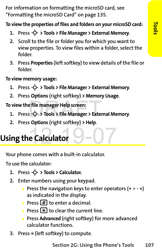 Section 2G: Using the Phone’s Tools 107ToolsFor information on formatting the microSD card, see “Formatting the microSD Card” on page 135.To view the properties of files and folders on your microSD card:1. Press S &gt; Tools &gt; File Manager &gt; External Memory.2. Scroll to the file or folder you for which you want to view properties. To view files within a folder, select the folder.3. Press Properties (left softkey) to view details of the file or folder.To view memory usage:1. Press S &gt; Tools &gt; File Manager &gt; External Memory.2. Press Options (right softkey) &gt; Memory Usage.To view the file manager Help screen:1. Press S &gt; Tools &gt; File Manager &gt; External Memory.2. Press Options (right softkey) &gt; Help.Using the CalculatorYour phone comes with a built-in calculator.To use the calculator:1. Press S &gt; Tools &gt; Calculator.2. Enter numbers using your keypad.ⅢPress the navigation keys to enter operators (+ ÷ - ×) as indicated in the display.ⅢPress # to enter a decimal.ⅢPress * to clear the current line.ⅢPress Advanced (right softkey) for more advanced calculator functions.3. Press = (left softkey) to compute.DRAFT 12-19-07