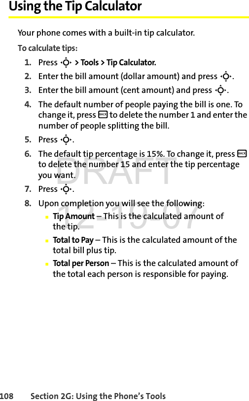 108 Section 2G: Using the Phone’s ToolsUsing the Tip CalculatorYour phone comes with a built-in tip calculator.To calculate tips:1. Press S &gt; Tools &gt; Tip Calculator.2. Enter the bill amount (dollar amount) and press S.3. Enter the bill amount (cent amount) and press S.4. The default number of people paying the bill is one. To change it, press B to delete the number 1 and enter the number of people splitting the bill.5. Press S.6. The default tip percentage is 15%. To change it, press B to delete the number 15 and enter the tip percentage you want.7. Press S.8. Upon completion you will see the following:ⅢTip Amount – This is the calculated amount of the tip.ⅢTotal to Pay – This is the calculated amount of the total bill plus tip.ⅢTotal per Person – This is the calculated amount of the total each person is responsible for paying.DRAFT 12-19-07